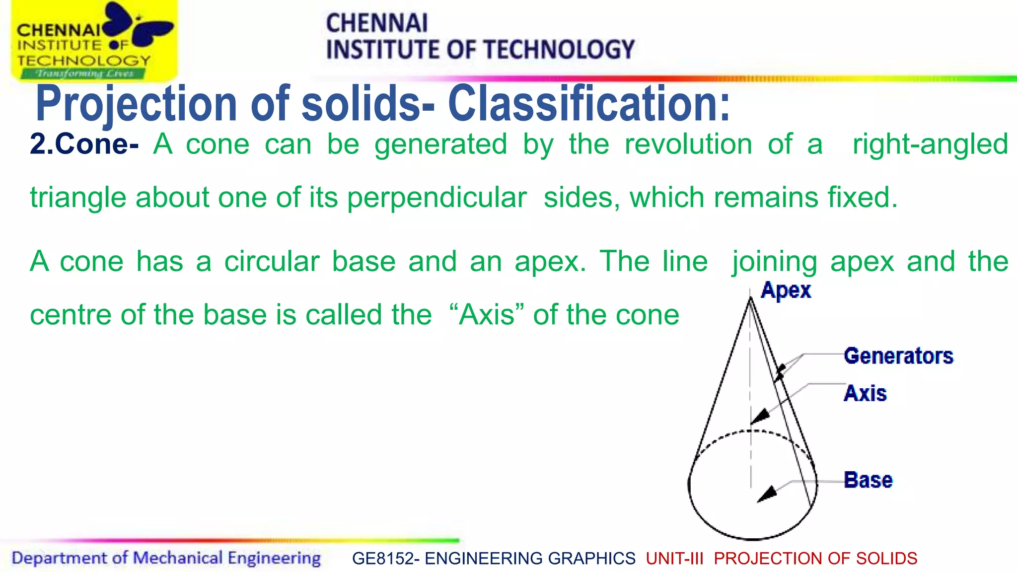 GE8152- ENGINEERING GRAPHICS UNIT-III PROJECTION OF SOLIDS
2.Cone- A cone can be generated by the revolution of a right-angled
triangle about one of its perpendicular sides, which remains fixed.
A cone has a circular base and an apex. The line joining apex and the
centre of the base is called the “Axis” of the cone.
Projection of solids- Classification:
 
