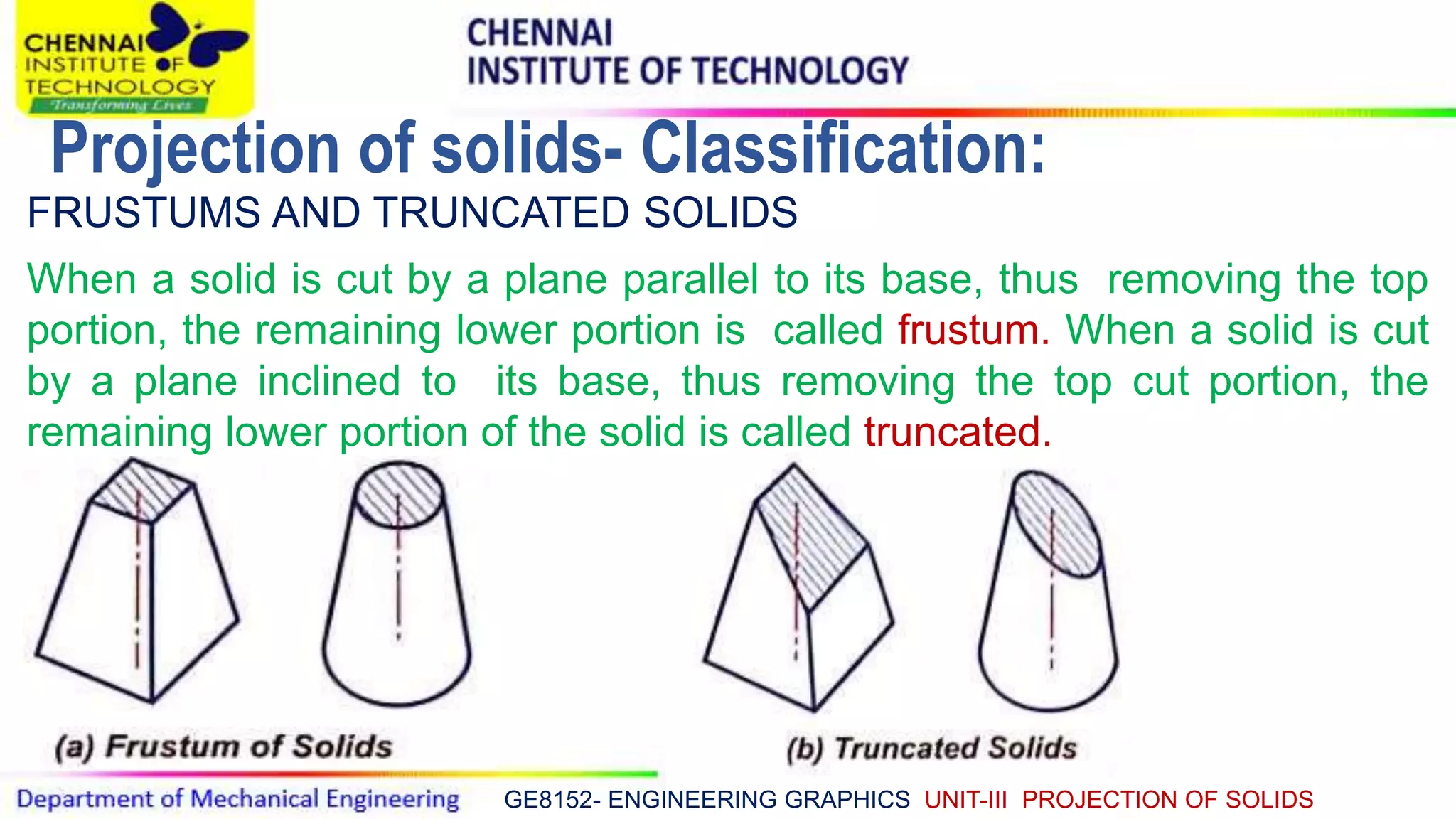 GE8152- ENGINEERING GRAPHICS UNIT-III PROJECTION OF SOLIDS
FRUSTUMS AND TRUNCATED SOLIDS
When a solid is cut by a plane parallel to its base, thus removing the top
portion, the remaining lower portion is called frustum. When a solid is cut
by a plane inclined to its base, thus removing the top cut portion, the
remaining lower portion of the solid is called truncated.
Projection of solids- Classification:
 