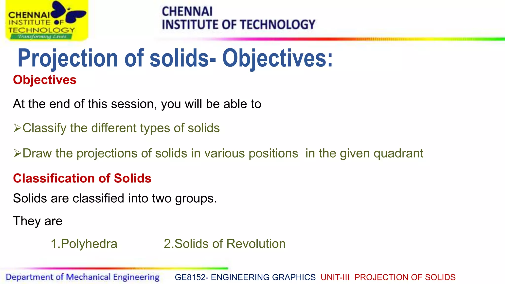 GE8152- ENGINEERING GRAPHICS UNIT-III PROJECTION OF SOLIDS
Objectives
At the end of this session, you will be able to
Classify the different types of solids
Draw the projections of solids in various positions in the given quadrant
Classification of Solids
Solids are classified into two groups.
They are
1.Polyhedra 2.Solids of Revolution
Projection of solids- Objectives:
 