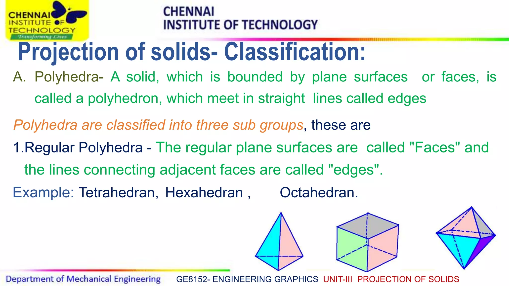 GE8152- ENGINEERING GRAPHICS UNIT-III PROJECTION OF SOLIDS
A. Polyhedra- A solid, which is bounded by plane surfaces or faces, is
called a polyhedron, which meet in straight lines called edges
Polyhedra are classified into three sub groups, these are
1.Regular Polyhedra - The regular plane surfaces are called "Faces" and
the lines connecting adjacent faces are called "edges".
Example: Tetrahedran, Hexahedran , Octahedran.
Projection of solids- Classification:
 