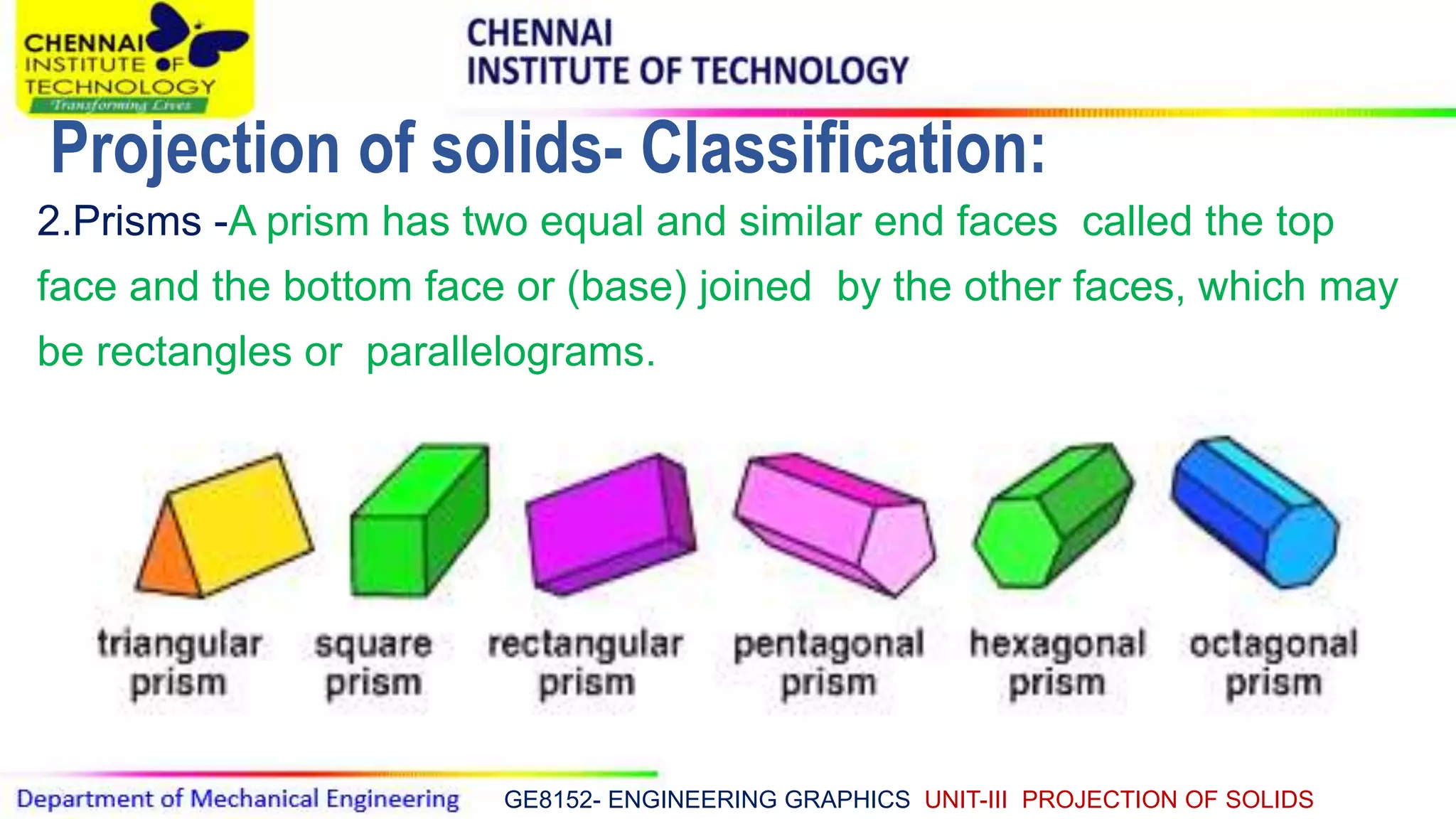 GE8152- ENGINEERING GRAPHICS UNIT-III PROJECTION OF SOLIDS
2.Prisms -A prism has two equal and similar end faces called the top
face and the bottom face or (base) joined by the other faces, which may
be rectangles or parallelograms.
Projection of solids- Classification:
 