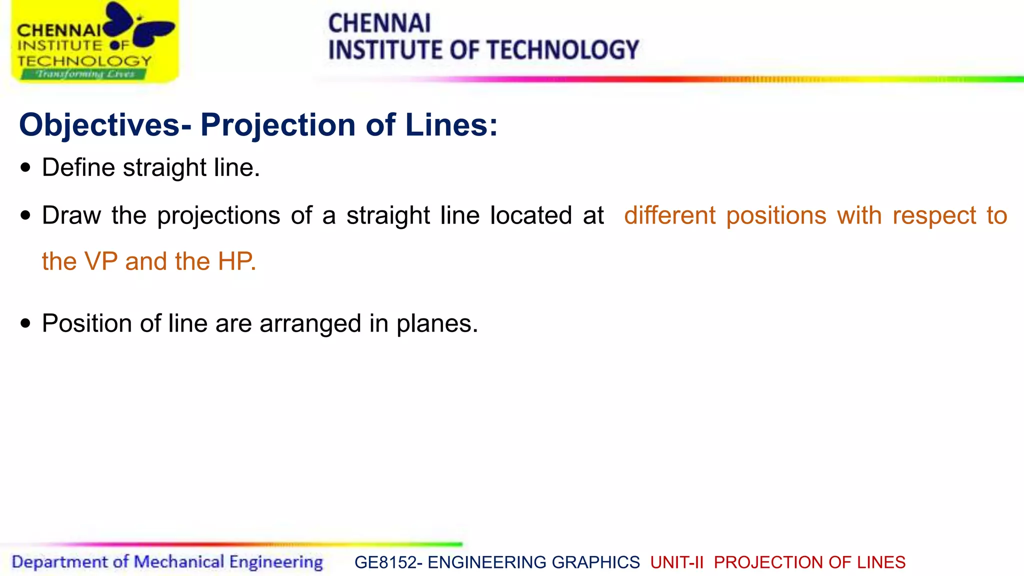 GE8152- ENGINEERING GRAPHICS UNIT-II PROJECTION OF LINES
Objectives- Projection of Lines:
 Define straight line.
 Draw the projections of a straight line located at different positions with respect to
the VP and the HP.
 Position of line are arranged in planes.
 