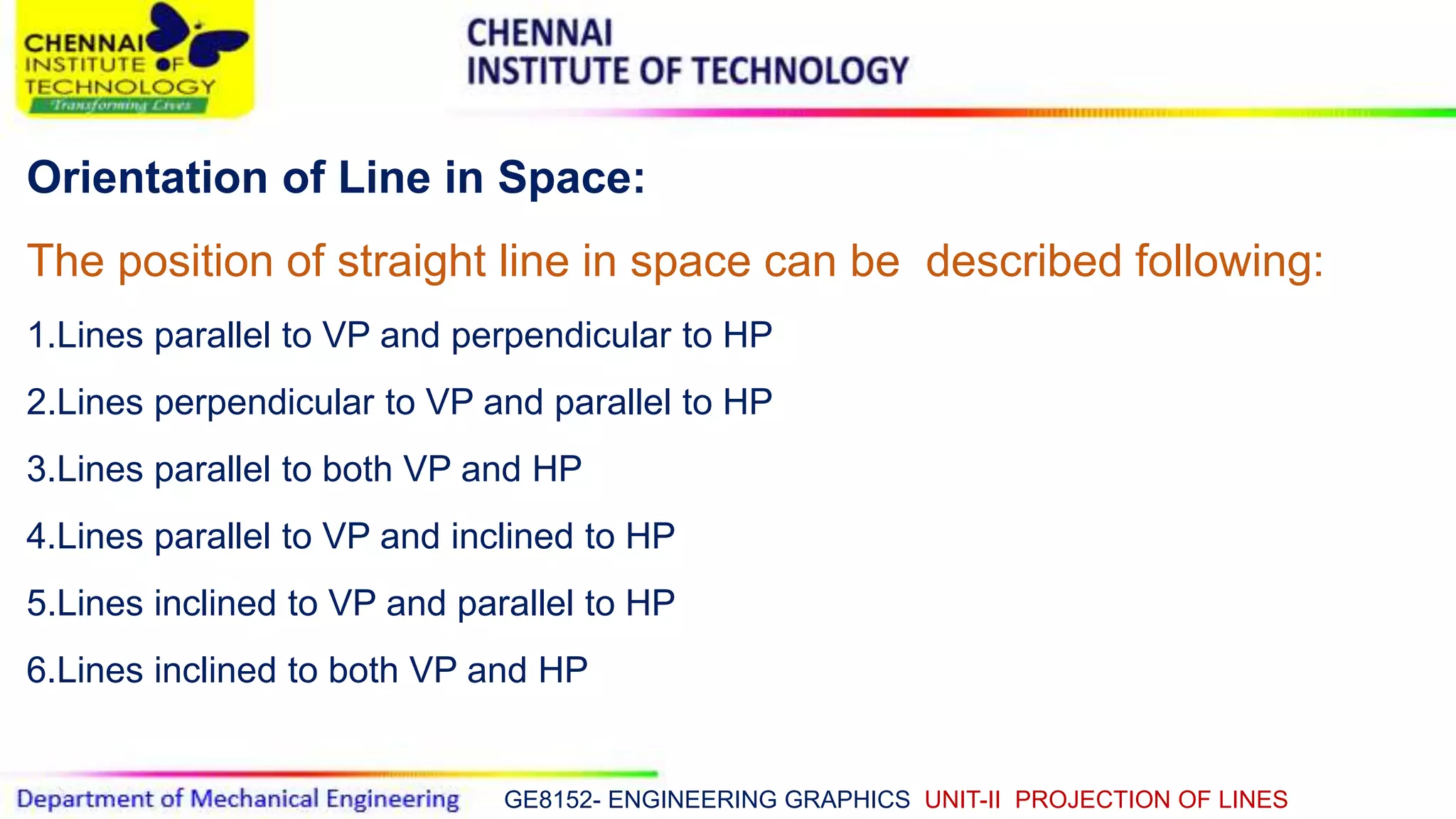 GE8152- ENGINEERING GRAPHICS UNIT-II PROJECTION OF LINES
Orientation of Line in Space:
The position of straight line in space can be described following:
1.Lines parallel to VP and perpendicular to HP
2.Lines perpendicular to VP and parallel to HP
3.Lines parallel to both VP and HP
4.Lines parallel to VP and inclined to HP
5.Lines inclined to VP and parallel to HP
6.Lines inclined to both VP and HP
 