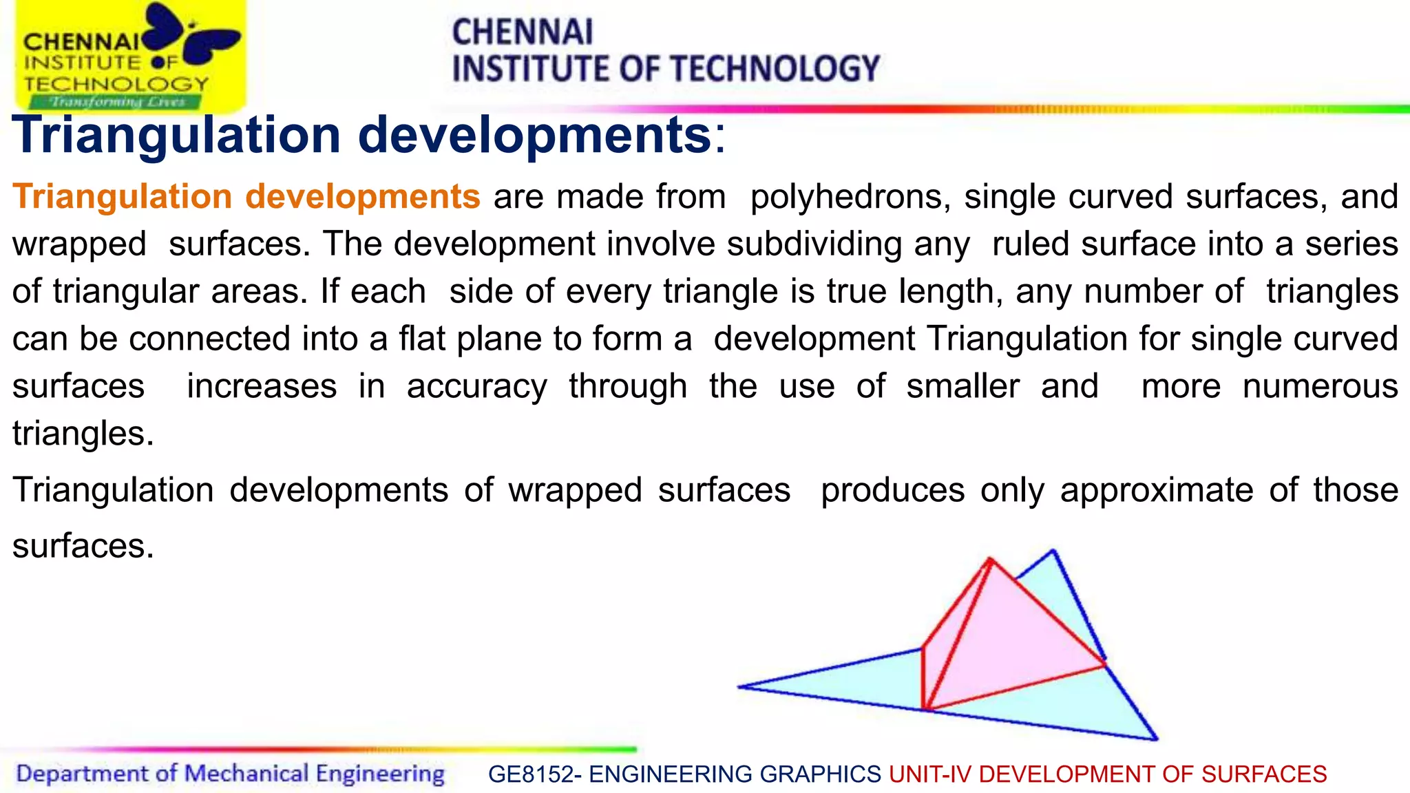 GE8152- ENGINEERING GRAPHICS UNIT-IV DEVELOPMENT OF SURFACES
Triangulation developments:
Triangulation developments are made from polyhedrons, single curved surfaces, and
wrapped surfaces. The development involve subdividing any ruled surface into a series
of triangular areas. If each side of every triangle is true length, any number of triangles
can be connected into a flat plane to form a development Triangulation for single curved
surfaces increases in accuracy through the use of smaller and more numerous
triangles.
Triangulation developments of wrapped surfaces produces only approximate of those
surfaces.
 