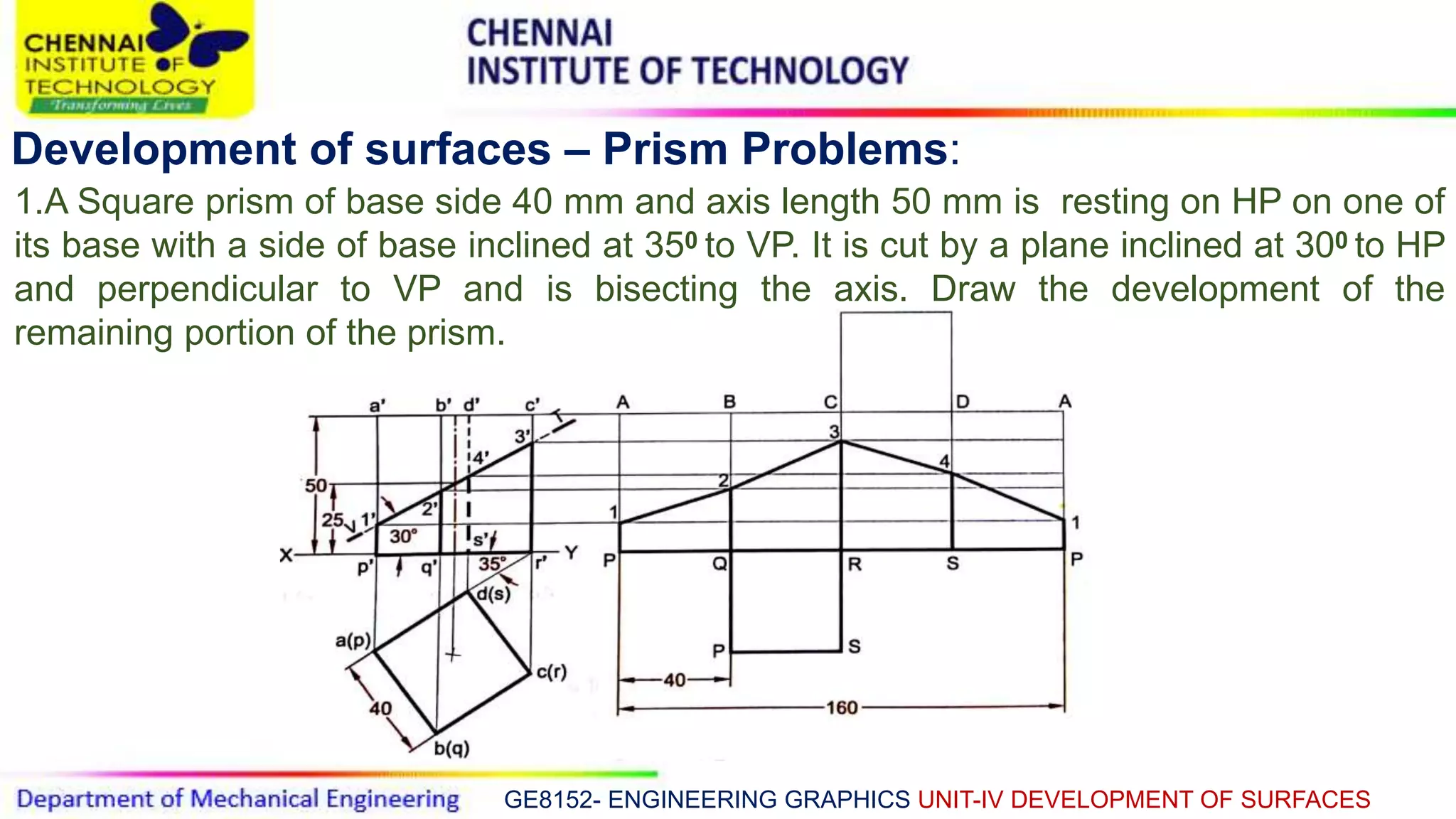 GE8152- ENGINEERING GRAPHICS UNIT-IV DEVELOPMENT OF SURFACES
Development of surfaces – Prism Problems:
1.A Square prism of base side 40 mm and axis length 50 mm is resting on HP on one of
its base with a side of base inclined at 350 to VP. It is cut by a plane inclined at 300 to HP
and perpendicular to VP and is bisecting the axis. Draw the development of the
remaining portion of the prism.
 