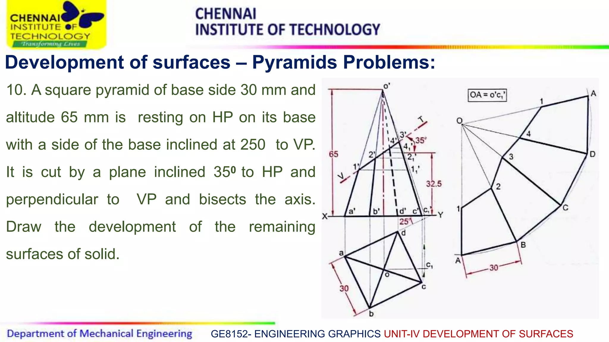 GE8152- ENGINEERING GRAPHICS UNIT-IV DEVELOPMENT OF SURFACES
Development of surfaces – Pyramids Problems:
10. A square pyramid of base side 30 mm and
altitude 65 mm is resting on HP on its base
with a side of the base inclined at 250 to VP.
It is cut by a plane inclined 350 to HP and
perpendicular to VP and bisects the axis.
Draw the development of the remaining
surfaces of solid.
 