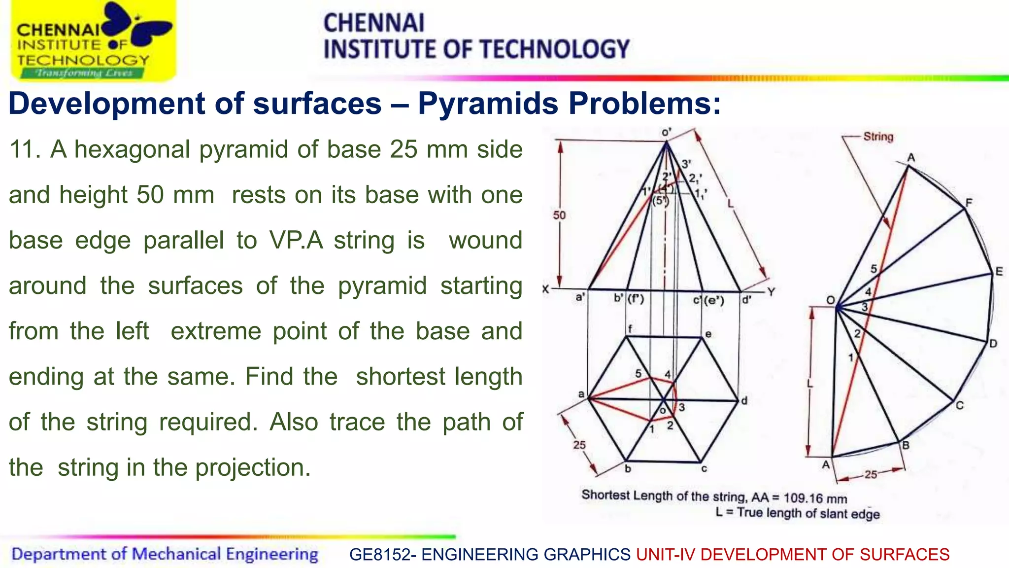 GE8152- ENGINEERING GRAPHICS UNIT-IV DEVELOPMENT OF SURFACES
Development of surfaces – Pyramids Problems:
11. A hexagonal pyramid of base 25 mm side
and height 50 mm rests on its base with one
base edge parallel to VP.A string is wound
around the surfaces of the pyramid starting
from the left extreme point of the base and
ending at the same. Find the shortest length
of the string required. Also trace the path of
the string in the projection.
 