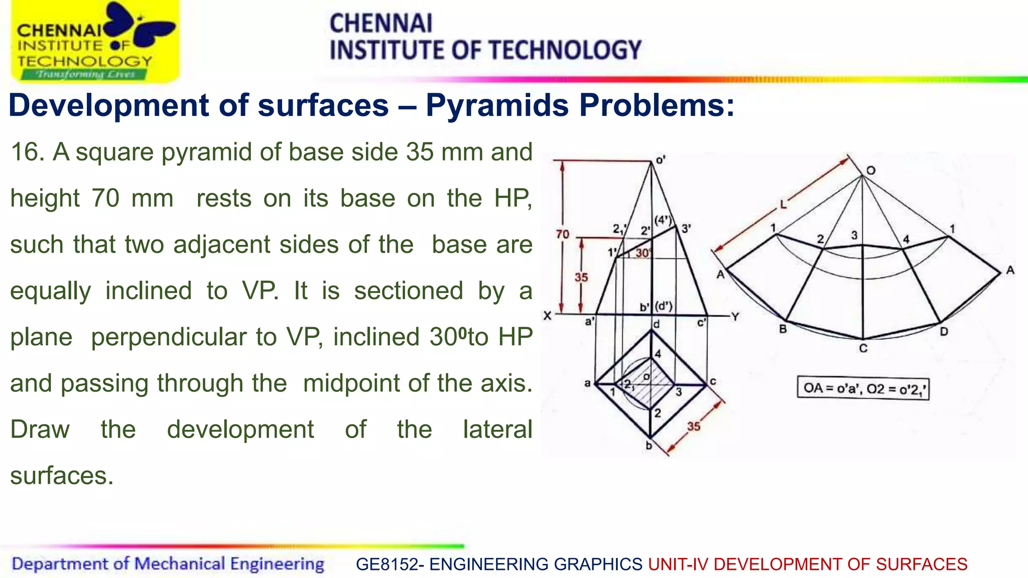 GE8152- ENGINEERING GRAPHICS UNIT-IV DEVELOPMENT OF SURFACES
Development of surfaces – Pyramids Problems:
16. A square pyramid of base side 35 mm and
height 70 mm rests on its base on the HP,
such that two adjacent sides of the base are
equally inclined to VP. It is sectioned by a
plane perpendicular to VP, inclined 300to HP
and passing through the midpoint of the axis.
Draw the development of the lateral
surfaces.
 