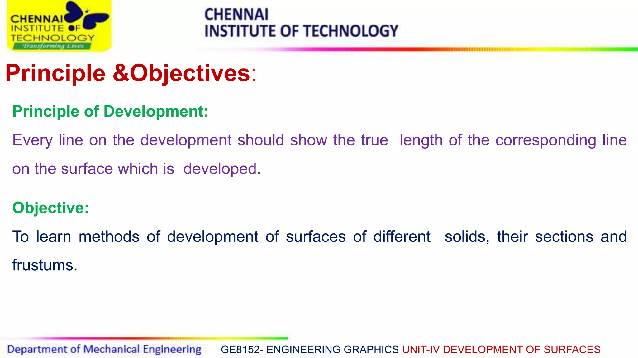 GE8152- ENGINEERING GRAPHICS UNIT-IV DEVELOPMENT OF SURFACES
Principle &Objectives:
Principle of Development:
Every line on the development should show the true length of the corresponding line
on the surface which is developed.
Objective:
To learn methods of development of surfaces of different solids, their sections and
frustums.
 