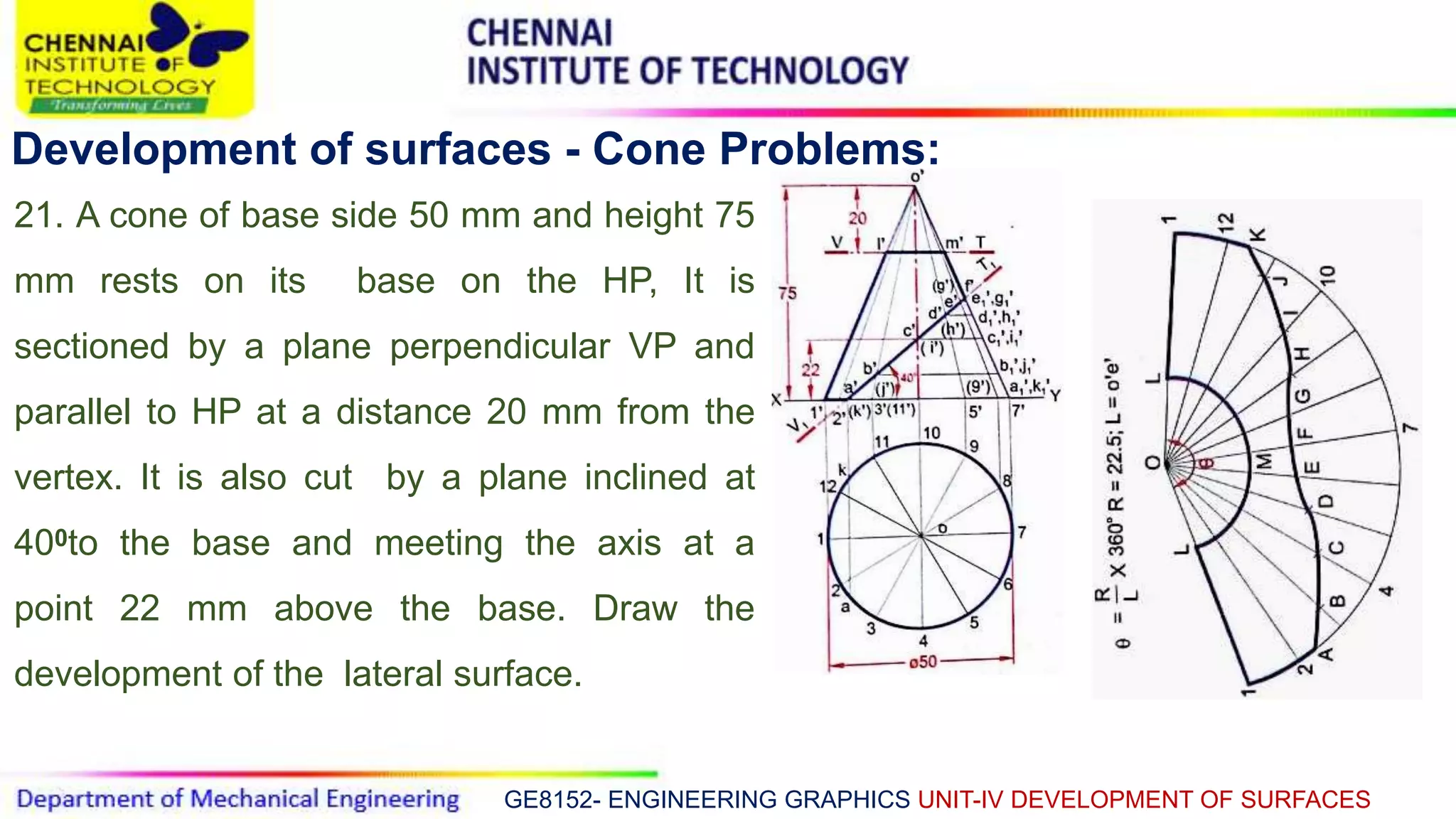 GE8152- ENGINEERING GRAPHICS UNIT-IV DEVELOPMENT OF SURFACES
Development of surfaces - Cone Problems:
21. A cone of base side 50 mm and height 75
mm rests on its base on the HP, It is
sectioned by a plane perpendicular VP and
parallel to HP at a distance 20 mm from the
vertex. It is also cut by a plane inclined at
400to the base and meeting the axis at a
point 22 mm above the base. Draw the
development of the lateral surface.
 