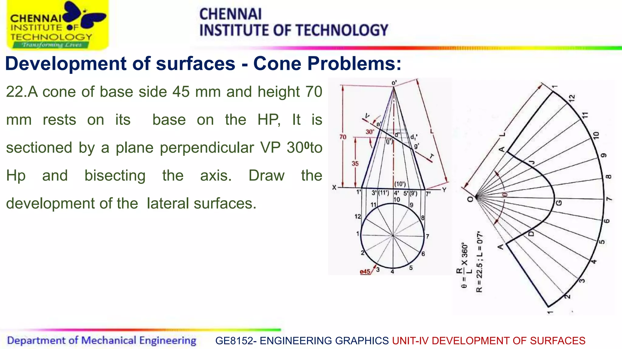 GE8152- ENGINEERING GRAPHICS UNIT-IV DEVELOPMENT OF SURFACES
Development of surfaces - Cone Problems:
22.A cone of base side 45 mm and height 70
mm rests on its base on the HP, It is
sectioned by a plane perpendicular VP 300to
Hp and bisecting the axis. Draw the
development of the lateral surfaces.
 
