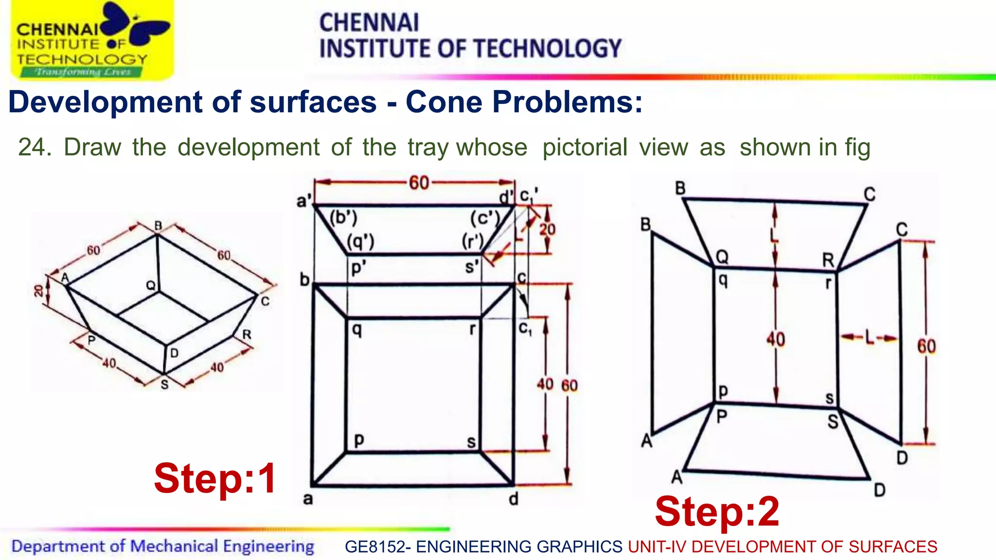 GE8152- ENGINEERING GRAPHICS UNIT-IV DEVELOPMENT OF SURFACES
Development of surfaces - Cone Problems:
24. Draw the development of the tray whose pictorial view as shown in fig
Step:1
Step:2
 