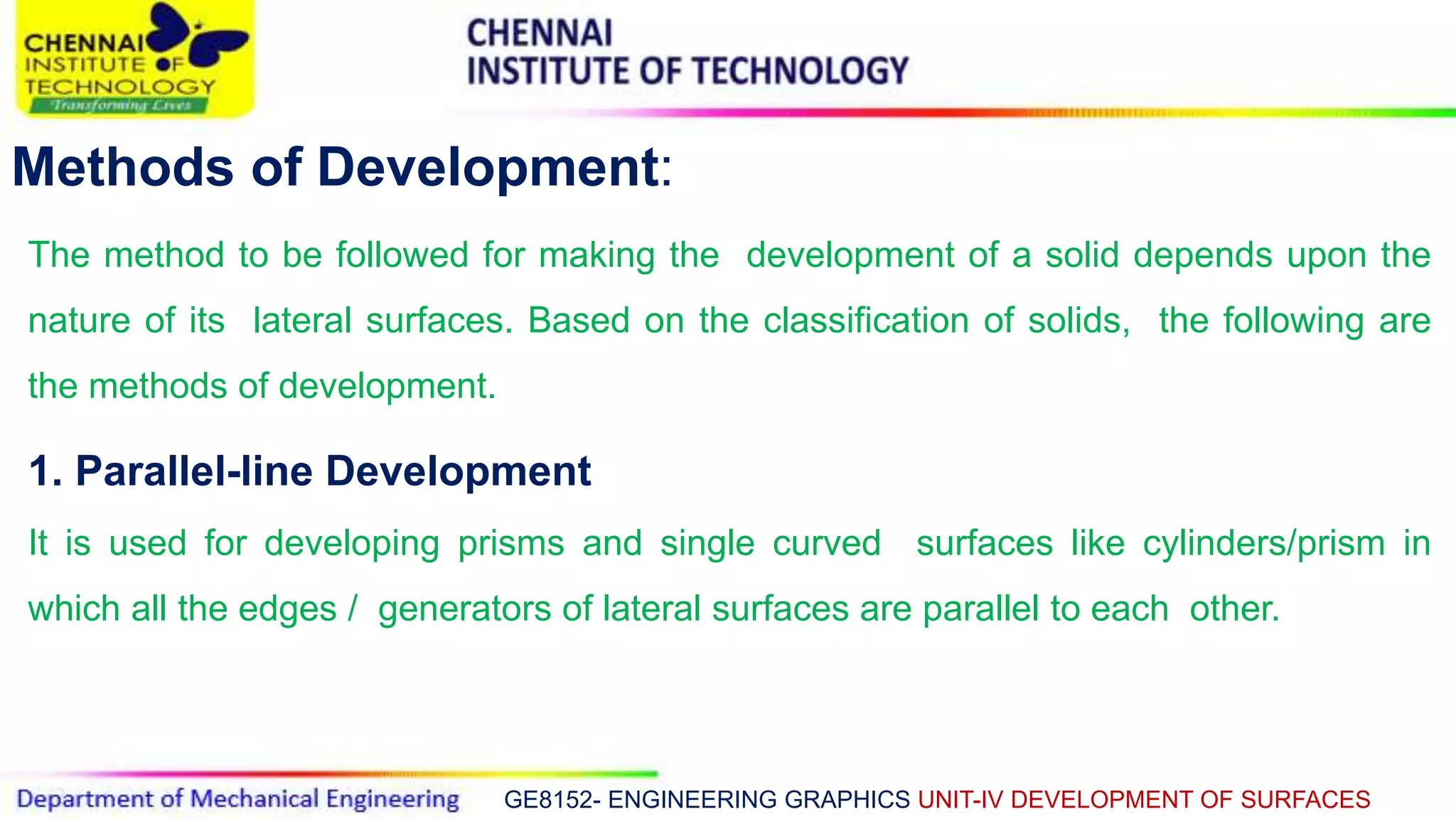 GE8152- ENGINEERING GRAPHICS UNIT-IV DEVELOPMENT OF SURFACES
Methods of Development:
The method to be followed for making the development of a solid depends upon the
nature of its lateral surfaces. Based on the classification of solids, the following are
the methods of development.
1. Parallel-line Development
It is used for developing prisms and single curved surfaces like cylinders/prism in
which all the edges / generators of lateral surfaces are parallel to each other.
 