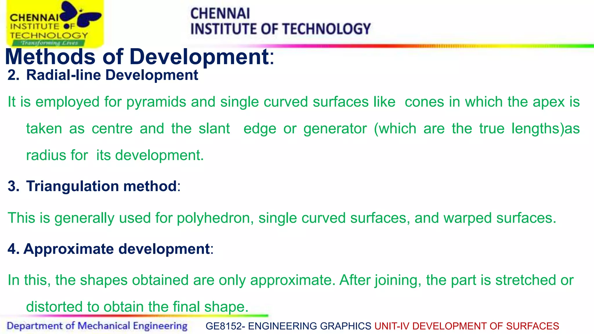 GE8152- ENGINEERING GRAPHICS UNIT-IV DEVELOPMENT OF SURFACES
Methods of Development:
2. Radial-line Development
It is employed for pyramids and single curved surfaces like cones in which the apex is
taken as centre and the slant edge or generator (which are the true lengths)as
radius for its development.
3. Triangulation method:
This is generally used for polyhedron, single curved surfaces, and warped surfaces.
4. Approximate development:
In this, the shapes obtained are only approximate. After joining, the part is stretched or
distorted to obtain the final shape.
 