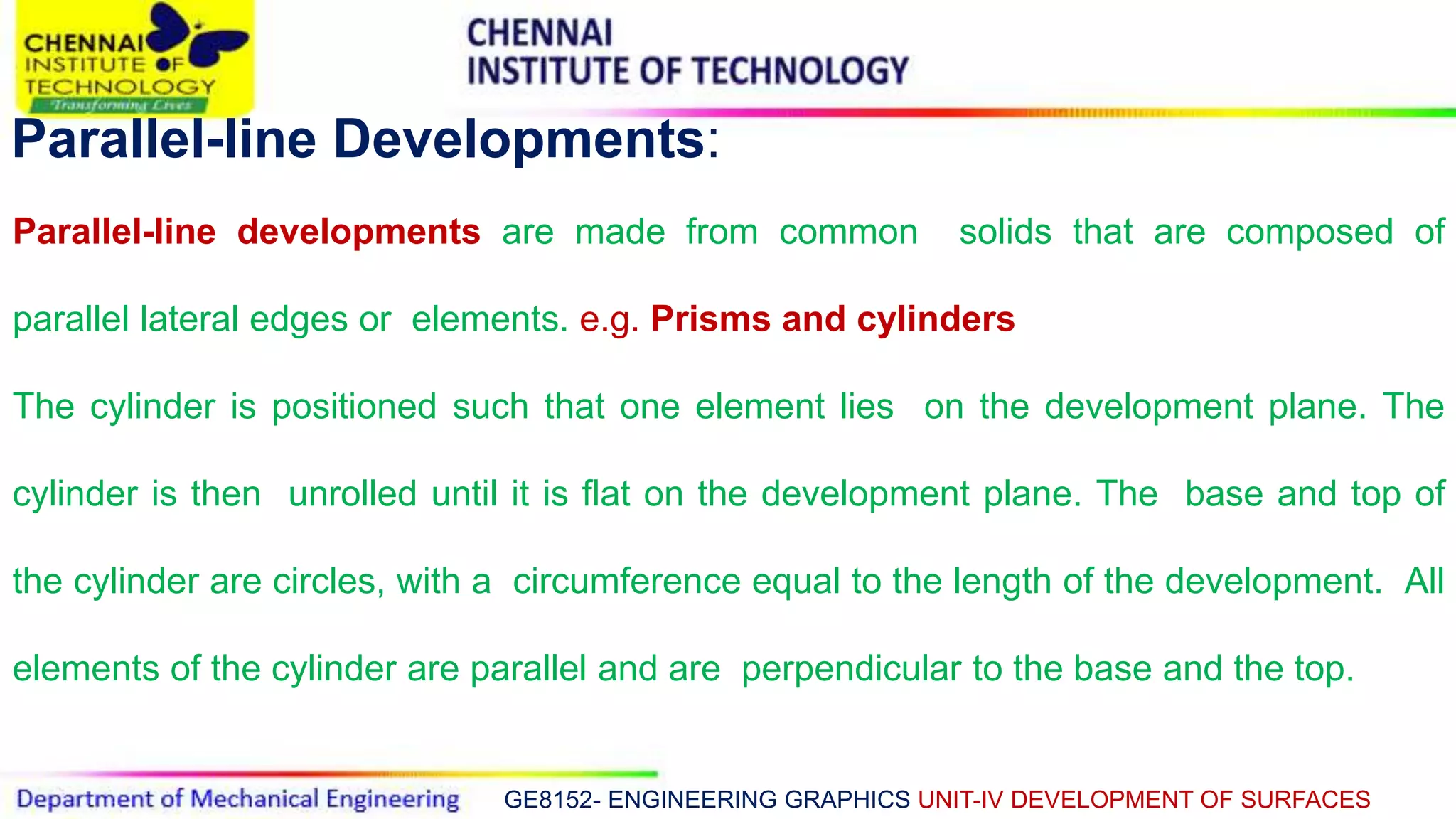 GE8152- ENGINEERING GRAPHICS UNIT-IV DEVELOPMENT OF SURFACES
Parallel-line Developments:
Parallel-line developments are made from common solids that are composed of
parallel lateral edges or elements. e.g. Prisms and cylinders
The cylinder is positioned such that one element lies on the development plane. The
cylinder is then unrolled until it is flat on the development plane. The base and top of
the cylinder are circles, with a circumference equal to the length of the development. All
elements of the cylinder are parallel and are perpendicular to the base and the top.
 