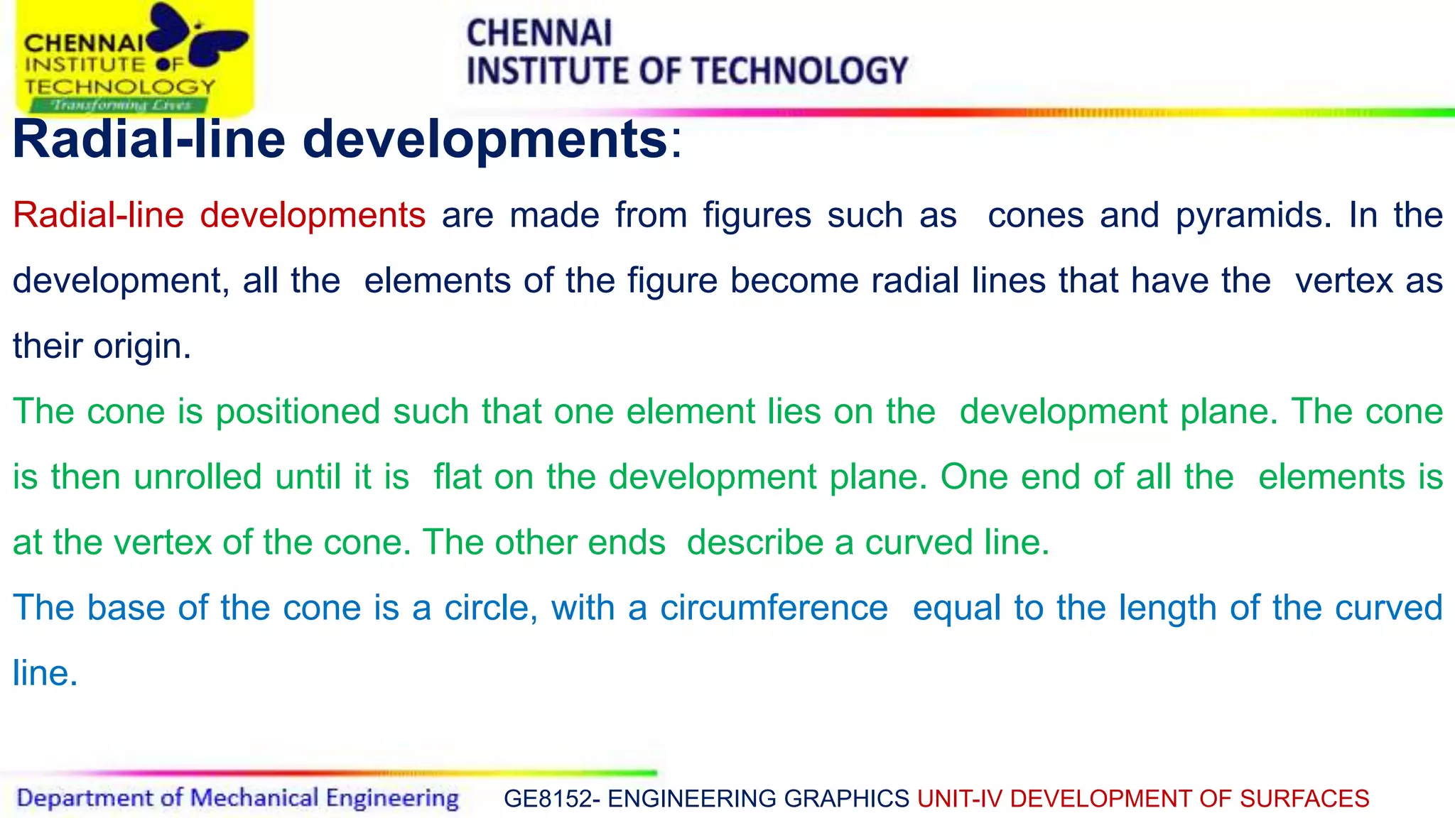 GE8152- ENGINEERING GRAPHICS UNIT-IV DEVELOPMENT OF SURFACES
Radial-line developments:
Radial-line developments are made from figures such as cones and pyramids. In the
development, all the elements of the figure become radial lines that have the vertex as
their origin.
The cone is positioned such that one element lies on the development plane. The cone
is then unrolled until it is flat on the development plane. One end of all the elements is
at the vertex of the cone. The other ends describe a curved line.
The base of the cone is a circle, with a circumference equal to the length of the curved
line.
 