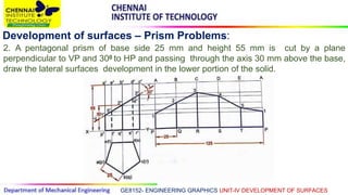 GE8152- ENGINEERING GRAPHICS UNIT-IV DEVELOPMENT OF SURFACES
Development of surfaces – Prism Problems:
2. A pentagonal prism of base side 25 mm and height 55 mm is cut by a plane
perpendicular to VP and 300 to HP and passing through the axis 30 mm above the base,
draw the lateral surfaces development in the lower portion of the solid.
 