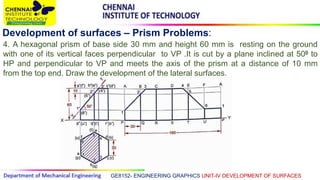 GE8152- ENGINEERING GRAPHICS UNIT-IV DEVELOPMENT OF SURFACES
Development of surfaces – Prism Problems:
4. A hexagonal prism of base side 30 mm and height 60 mm is resting on the ground
with one of its vertical faces perpendicular to VP .It is cut by a plane inclined at 500 to
HP and perpendicular to VP and meets the axis of the prism at a distance of 10 mm
from the top end. Draw the development of the lateral surfaces.
 