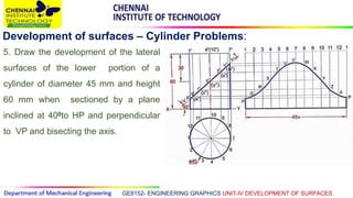 GE8152- ENGINEERING GRAPHICS UNIT-IV DEVELOPMENT OF SURFACES
Development of surfaces – Cylinder Problems:
5. Draw the development of the lateral
surfaces of the lower portion of a
cylinder of diameter 45 mm and height
60 mm when sectioned by a plane
inclined at 400to HP and perpendicular
to VP and bisecting the axis.
 