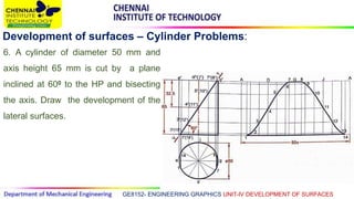 GE8152- ENGINEERING GRAPHICS UNIT-IV DEVELOPMENT OF SURFACES
Development of surfaces – Cylinder Problems:
6. A cylinder of diameter 50 mm and
axis height 65 mm is cut by a plane
inclined at 600 to the HP and bisecting
the axis. Draw the development of the
lateral surfaces.
 