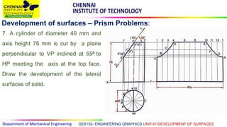 GE8152- ENGINEERING GRAPHICS UNIT-IV DEVELOPMENT OF SURFACES
Development of surfaces – Prism Problems:
7. A cylinder of diameter 40 mm and
axis height 75 mm is cut by a plane
perpendicular to VP inclined at 550 to
HP meeting the axis at the top face.
Draw the development of the lateral
surfaces of solid.
 