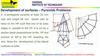 GE8152- ENGINEERING GRAPHICS UNIT-IV DEVELOPMENT OF SURFACES
Development of surfaces – Pyramids Problems:
8. A pentagonal pyramid of base 25 mm
side and height 65 mm stands with its
base on the HP such that one of its base
edges is parallel to the VP. It is cut by a
section plane perpendicular to the VP and
inclined at 300 to the HP, bisecting the
axis. Draw the development of the lateral
surfaces of solid.
 