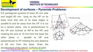 GE8152- ENGINEERING GRAPHICS UNIT-IV DEVELOPMENT OF SURFACES
Development of surfaces – Pyramids Problems:
9.A pentagonal pyramid of base 25 mm side
and height 60 mm lying on the HP on its
base such that one of its base edges is
parallel to and far away from the VP. It is cut
by a section plane one is perpendicular to
the VP and inclined at 400 to the HP, and
meeting the axis at 14 mm from the base the
other plane is parallel to HP and
perpendicular to VP meeting the axis distance
of 28 mm from the base. Draw the
development of the lateral surfaces of solid.
 