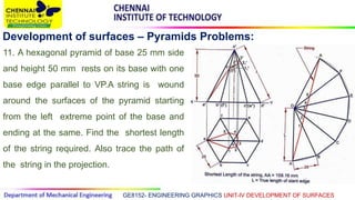 GE8152- ENGINEERING GRAPHICS UNIT-IV DEVELOPMENT OF SURFACES
Development of surfaces – Pyramids Problems:
11. A hexagonal pyramid of base 25 mm side
and height 50 mm rests on its base with one
base edge parallel to VP.A string is wound
around the surfaces of the pyramid starting
from the left extreme point of the base and
ending at the same. Find the shortest length
of the string required. Also trace the path of
the string in the projection.
 