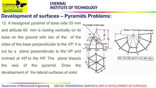 GE8152- ENGINEERING GRAPHICS UNIT-IV DEVELOPMENT OF SURFACES
Development of surfaces – Pyramids Problems:
12. A hexagonal pyramid of base side 25 mm
and altitude 60 mm is resting vertically on its
base on the ground with two of the of the
sides of the base perpendicular to the VP. It is
cut by a plane perpendicular to the VP and
inclined at 450 to the HP. The plane bisects
the axis of the pyramid. Draw the
development of the lateral surfaces of solid.
 