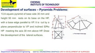 GE8152- ENGINEERING GRAPHICS UNIT-IV DEVELOPMENT OF SURFACES
Development of surfaces – Pyramids Problems:
13.A square pyramid of base side 30 mm and
height 50 mm rests on its base on the HP,
with a base edge parallel to VP. It is cut by a
plane perpendicular to VP and inclined 500to
HP meeting the axis 30 mm above HP. Draw
the development of the lateral surfaces.
 