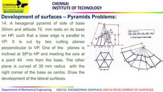 GE8152- ENGINEERING GRAPHICS UNIT-IV DEVELOPMENT OF SURFACES
Development of surfaces – Pyramids Problems:
14. A hexagonal pyramid of side of base
30mm and altitude 75 mm rests on its base
on HP, such that a base edge is parallel to
VP. It is cut by two cutting planes
perpendicular to VP. One of the planes is
inclined at 300 to HP and meeting the axis at
a point 40 mm from the base. The other
plane is curved of 30 mm radius with the
right corner of the base as centre. Draw the
development of the lateral surfaces.
 