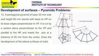 GE8152- ENGINEERING GRAPHICS UNIT-IV DEVELOPMENT OF SURFACES
Development of surfaces – Pyramids Problems:
15. A pentagonal pyramid of base 30 mm side
and height 60 mm stands with base on HP on
its base edges perpendicular to VP. It is cut by
a section plane perpendicular to the VP and
parallel to the HP, and meets the axis at a
distance of 25 mm from the vertex. Draw the
development of the lateral surfaces of solid.
 
