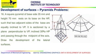 GE8152- ENGINEERING GRAPHICS UNIT-IV DEVELOPMENT OF SURFACES
Development of surfaces – Pyramids Problems:
16. A square pyramid of base side 35 mm and
height 70 mm rests on its base on the HP,
such that two adjacent sides of the base are
equally inclined to VP. It is sectioned by a
plane perpendicular to VP, inclined 300to HP
and passing through the midpoint of the axis.
Draw the development of the lateral
surfaces.
 