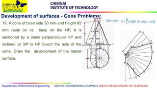 GE8152- ENGINEERING GRAPHICS UNIT-IV DEVELOPMENT OF SURFACES
Development of surfaces - Cone Problems:
19. A cone of base side 50 mm and height 65
mm rests on its base on the HP, It is
sectioned by a plane perpendicular VP and
inclined at 300 to HP bisect the axis of the
cone. Draw the development of the lateral
surface.
 