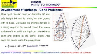 GE8152- ENGINEERING GRAPHICS UNIT-IV DEVELOPMENT OF SURFACES
Development of surfaces - Cone Problems:
20.A right circular cone of diameter 50 mm
axis height 60 mm is string on the ground
with its base. Calculate the shortest length of
a string required to wound round the lateral
surface of the solid starting from one extreme
point and ending at the same point. Also
trace the points on to the projections.
 