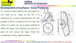 GE8152- ENGINEERING GRAPHICS UNIT-IV DEVELOPMENT OF SURFACES
Development of surfaces - Cone Problems:
21. A cone of base side 50 mm and height 75
mm rests on its base on the HP, It is
sectioned by a plane perpendicular VP and
parallel to HP at a distance 20 mm from the
vertex. It is also cut by a plane inclined at
400to the base and meeting the axis at a
point 22 mm above the base. Draw the
development of the lateral surface.
 