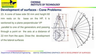 GE8152- ENGINEERING GRAPHICS UNIT-IV DEVELOPMENT OF SURFACES
Development of surfaces - Cone Problems:
23. A cone of base side 50 mm and height 60
mm rests on its base on the HP, It is
sectioned by a plane perpendicular VP
,parallel to one of the generators and passing
through a point on the axis at a distance of
22 mm from the apex. Draw the development
of the lateral surfaces
 