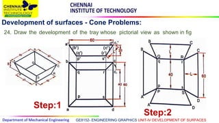 GE8152- ENGINEERING GRAPHICS UNIT-IV DEVELOPMENT OF SURFACES
Development of surfaces - Cone Problems:
24. Draw the development of the tray whose pictorial view as shown in fig
Step:1
Step:2
 