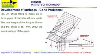 GE8152- ENGINEERING GRAPHICS UNIT-IV DEVELOPMENT OF SURFACES
Development of surfaces - Cone Problems:
27. An offset fitting is made up of
three pipes of diameter 40 mm each.
The total length of the fitting is 90 mm
and the offset is 55 mm. Draw the
lateral surface of the pipes.
 