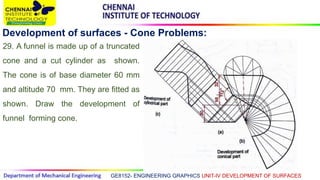 GE8152- ENGINEERING GRAPHICS UNIT-IV DEVELOPMENT OF SURFACES
Development of surfaces - Cone Problems:
29. A funnel is made up of a truncated
cone and a cut cylinder as shown.
The cone is of base diameter 60 mm
and altitude 70 mm. They are fitted as
shown. Draw the development of
funnel forming cone.
 