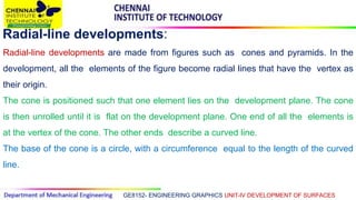 GE8152- ENGINEERING GRAPHICS UNIT-IV DEVELOPMENT OF SURFACES
Radial-line developments:
Radial-line developments are made from figures such as cones and pyramids. In the
development, all the elements of the figure become radial lines that have the vertex as
their origin.
The cone is positioned such that one element lies on the development plane. The cone
is then unrolled until it is flat on the development plane. One end of all the elements is
at the vertex of the cone. The other ends describe a curved line.
The base of the cone is a circle, with a circumference equal to the length of the curved
line.
 