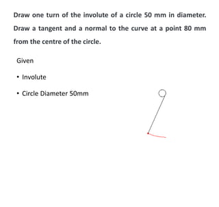 Draw one turn of the involute of a circle 50 mm in diameter.
Draw a tangent and a normal to the curve at a point 80 mm
from the centre of the circle.
Given
• Involute
• Circle Diameter 50mm
 