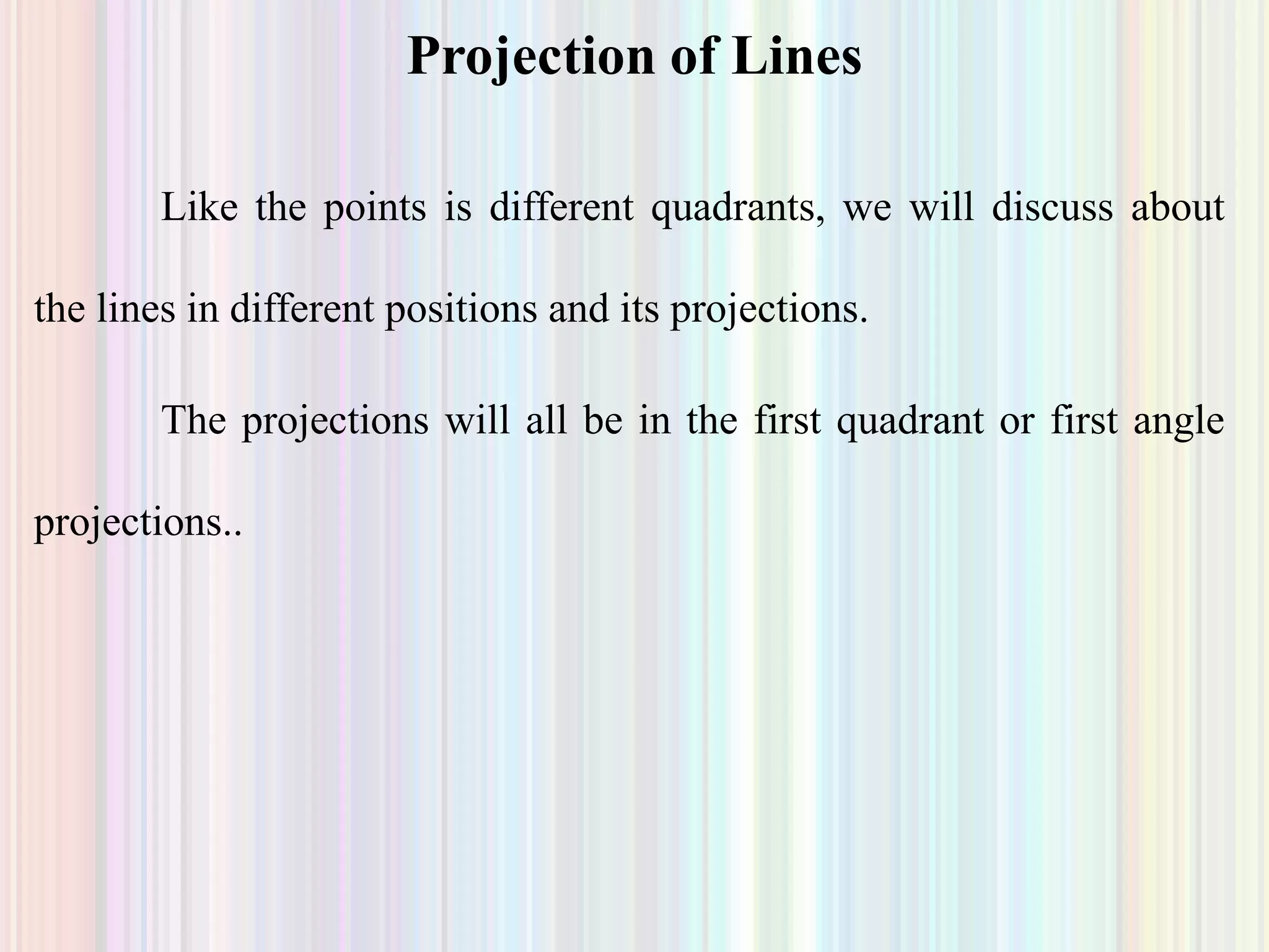 Like the points is different quadrants, we will discuss about
the lines in different positions and its projections.
The projections will all be in the first quadrant or first angle
projections..
Projection of Lines
 