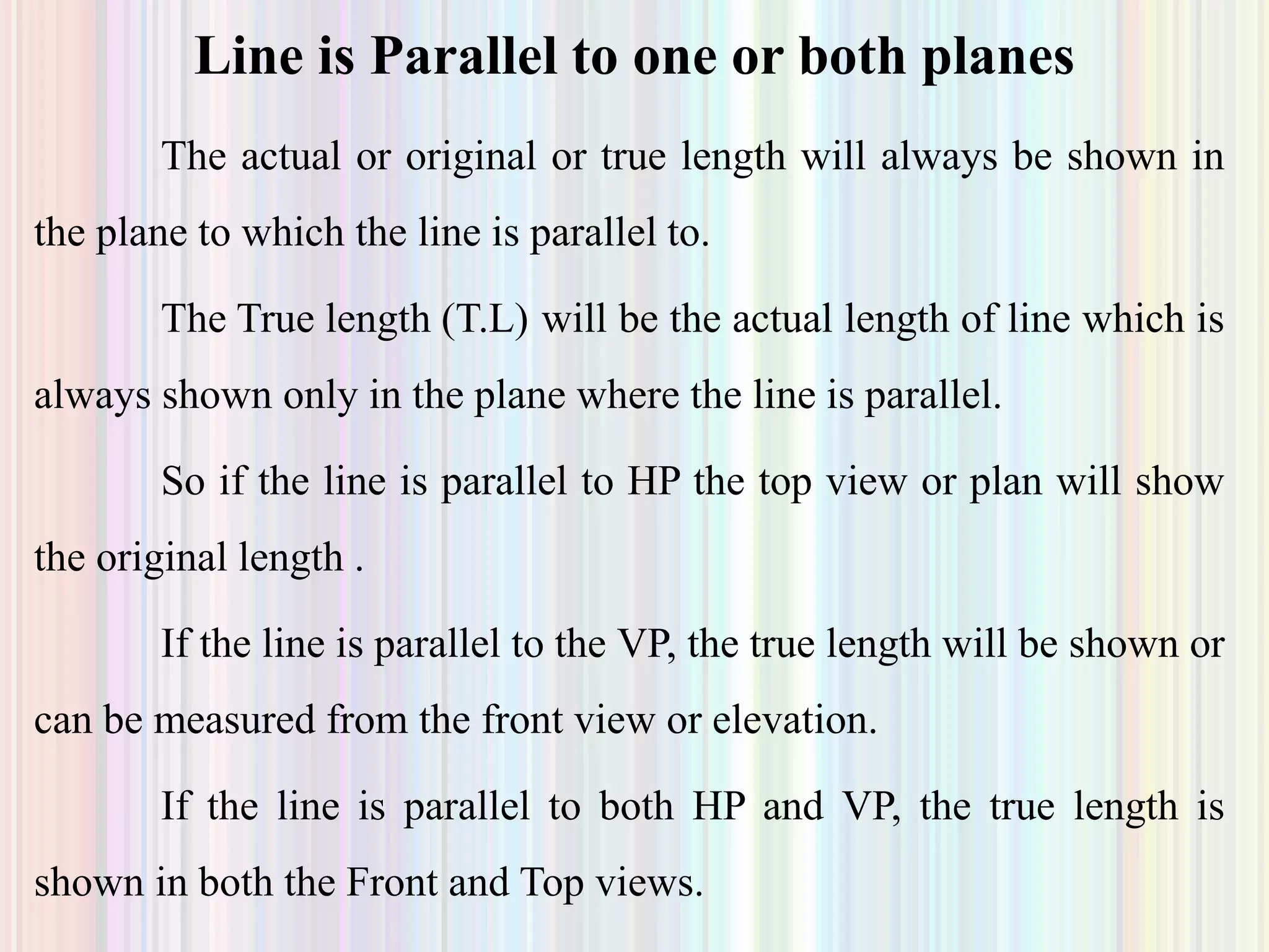 The actual or original or true length will always be shown in
the plane to which the line is parallel to.
The True length (T.L) will be the actual length of line which is
always shown only in the plane where the line is parallel.
So if the line is parallel to HP the top view or plan will show
the original length .
If the line is parallel to the VP, the true length will be shown or
can be measured from the front view or elevation.
If the line is parallel to both HP and VP, the true length is
shown in both the Front and Top views.
Line is Parallel to one or both planes
 
