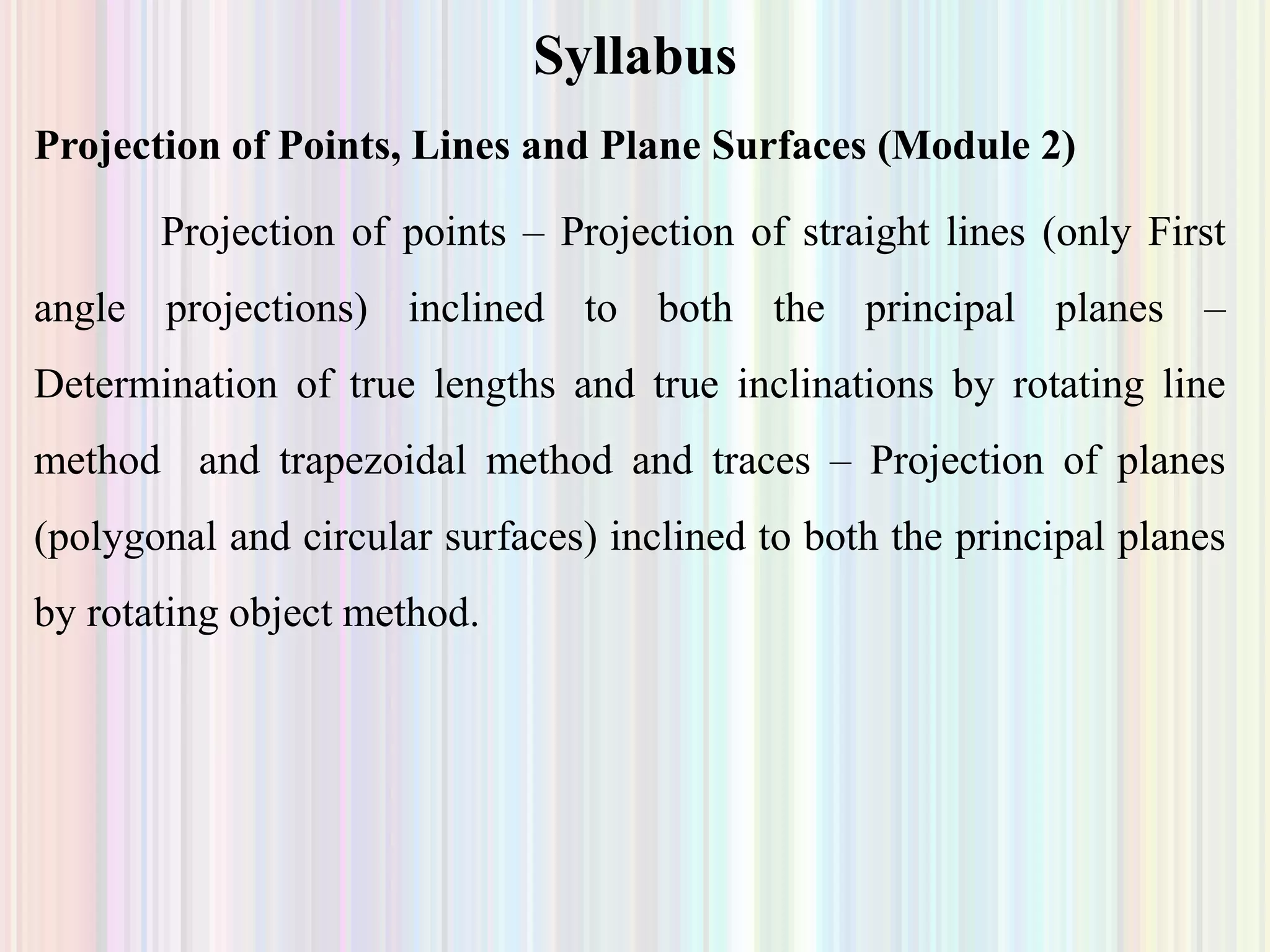 Syllabus
Projection of Points, Lines and Plane Surfaces (Module 2)
Projection of points – Projection of straight lines (only First
angle projections) inclined to both the principal planes –
Determination of true lengths and true inclinations by rotating line
method and trapezoidal method and traces – Projection of planes
(polygonal and circular surfaces) inclined to both the principal planes
by rotating object method.
 