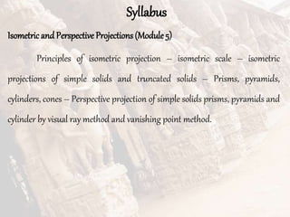 Syllabus
Isometricand Perspective Projections (Module 5)
Principles of isometric projection – isometric scale – isometric
projections of simple solids and truncated solids – Prisms, pyramids,
cylinders, cones – Perspective projection of simple solids prisms, pyramids and
cylinder by visual ray method and vanishing point method.
 