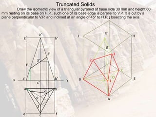 E
b
a
c
3
2
1
Truncated Solids
Draw the isometric view of a triangular pyramid of base side 30 mm and height 60
mm resting on its base on H.P., such one of its base edge is parallel to V.P. It is cut by a
plane perpendicular to V.P. and inclined at an angle of 45° to H.P. , bisecting the axis.
x y
e f
a’ b’
g’ h’
o
o’
c’
1’
3’
2’
F
C
H
G
I
J
A
O
2
1
B
3
O’
 