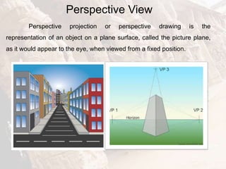 Perspective View
Perspective projection or perspective drawing is the
representation of an object on a plane surface, called the picture plane,
as it would appear to the eye, when viewed from a fixed position.
 