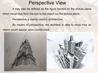 Perspective View
It may also be defined as the figure formed on the picture plane
when visual rays from the eye to the object cut the picture plane.
Perspective is mainly used in architecture.
By means of perspective, the architect is able to show how an
object would appear when constructed.
 