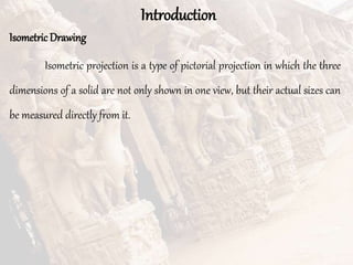 Introduction
IsometricDrawing
Isometric projection is a type of pictorial projection in which the three
dimensions of a solid are not only shown in one view, but their actual sizes can
be measured directly from it.
 